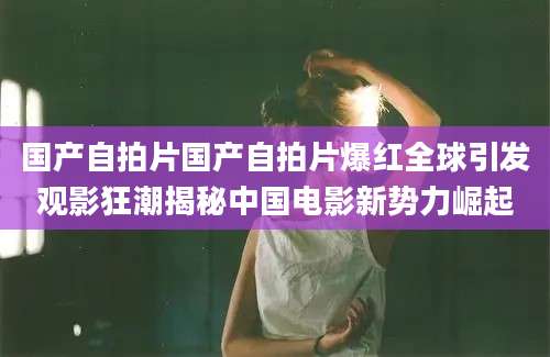 国产自拍片国产自拍片爆红全球引发观影狂潮揭秘中国电影新势力崛起