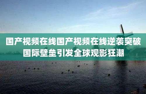 国产视频在线国产视频在线逆袭突破国际壁垒引发全球观影狂潮