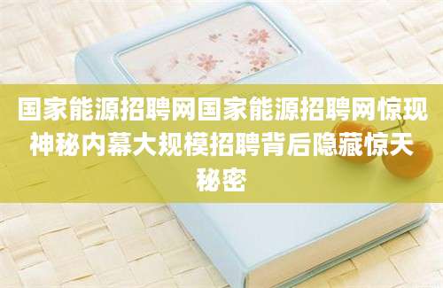 国家能源招聘网国家能源招聘网惊现神秘内幕大规模招聘背后隐藏惊天秘密