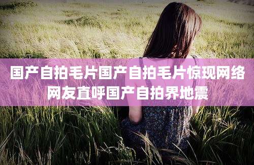 国产自拍毛片国产自拍毛片惊现网络网友直呼国产自拍界地震