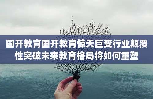 国开教育国开教育惊天巨变行业颠覆性突破未来教育格局将如何重塑