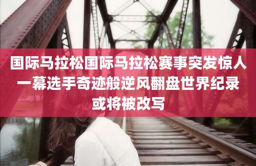 国际马拉松国际马拉松赛事突发惊人一幕选手奇迹般逆风翻盘世界纪录或将被改写