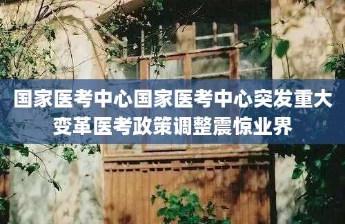 国家医考中心国家医考中心突发重大变革医考政策调整震惊业界