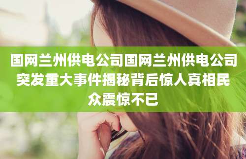 国网兰州供电公司国网兰州供电公司突发重大事件揭秘背后惊人真相民众震惊不已