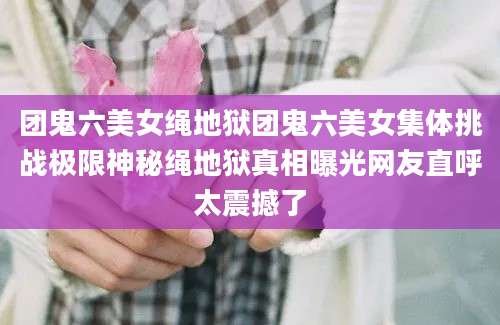 团鬼六美女绳地狱团鬼六美女集体挑战极限神秘绳地狱真相曝光网友直呼太震撼了