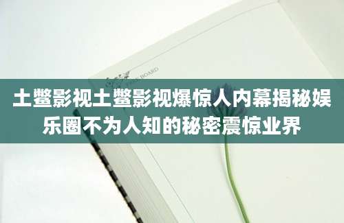 土鳖影视土鳖影视爆惊人内幕揭秘娱乐圈不为人知的秘密震惊业界