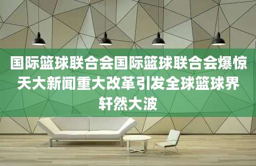 国际篮球联合会国际篮球联合会爆惊天大新闻重大改革引发全球篮球界轩然大波