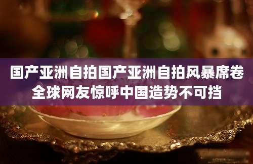 国产亚洲自拍国产亚洲自拍风暴席卷全球网友惊呼中国造势不可挡