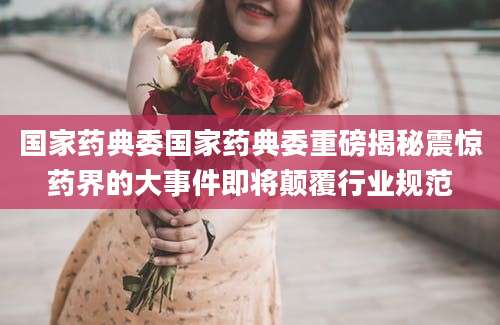 国家药典委国家药典委重磅揭秘震惊药界的大事件即将颠覆行业规范