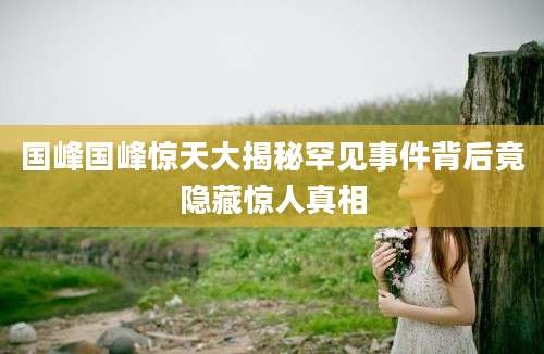 国峰国峰惊天大揭秘罕见事件背后竟隐藏惊人真相