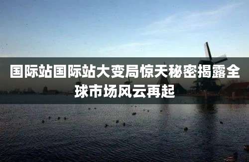 国际站国际站大变局惊天秘密揭露全球市场风云再起