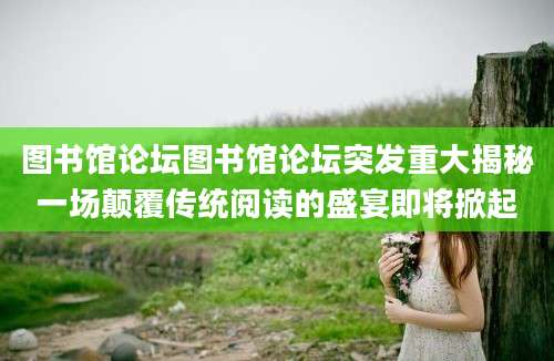 图书馆论坛图书馆论坛突发重大揭秘一场颠覆传统阅读的盛宴即将掀起