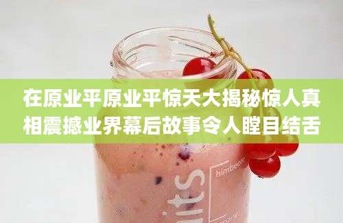 在原业平原业平惊天大揭秘惊人真相震撼业界幕后故事令人瞠目结舌