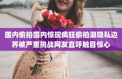 国内偷拍国内惊现疯狂偷拍潮隐私边界被严重挑战网友直呼触目惊心
