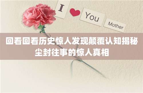 回看回看历史惊人发现颠覆认知揭秘尘封往事的惊人真相