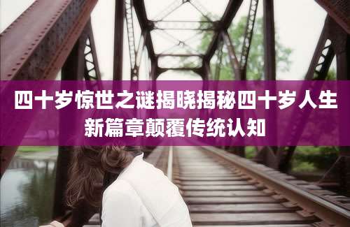 四十岁惊世之谜揭晓揭秘四十岁人生新篇章颠覆传统认知