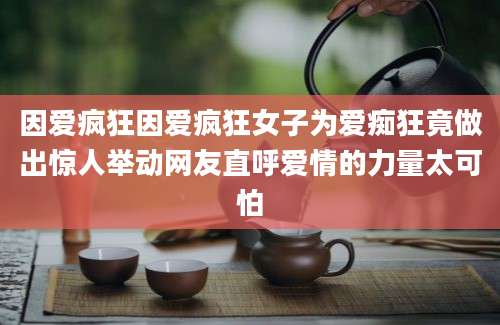因爱疯狂因爱疯狂女子为爱痴狂竟做出惊人举动网友直呼爱情的力量太可怕