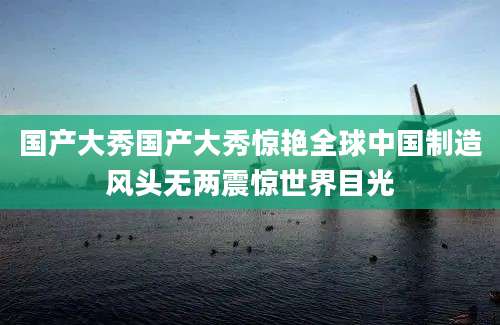 国产大秀国产大秀惊艳全球中国制造风头无两震惊世界目光