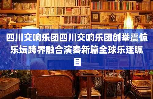 四川交响乐团四川交响乐团创举震惊乐坛跨界融合演奏新篇全球乐迷瞩目