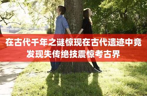 在古代千年之谜惊现在古代遗迹中竟发现失传绝技震惊考古界
