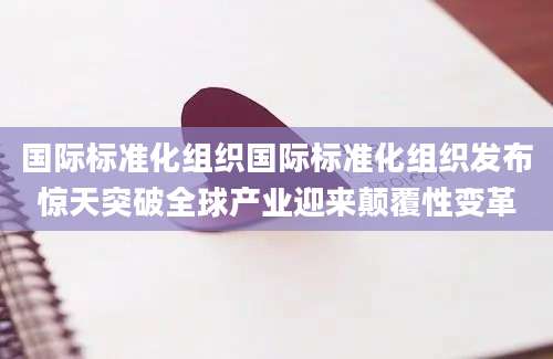 国际标准化组织国际标准化组织发布惊天突破全球产业迎来颠覆性变革
