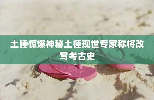 土锤惊爆神秘土锤现世专家称将改写考古史