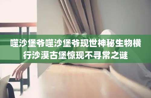 噬沙堡爷噬沙堡爷现世神秘生物横行沙漠古堡惊现不寻常之谜