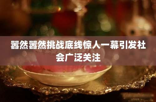 嚣然嚣然挑战底线惊人一幕引发社会广泛关注