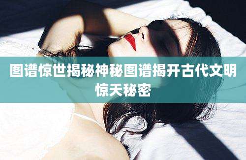 图谱惊世揭秘神秘图谱揭开古代文明惊天秘密