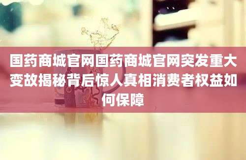 国药商城官网国药商城官网突发重大变故揭秘背后惊人真相消费者权益如何保障