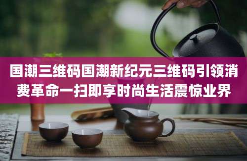 国潮三维码国潮新纪元三维码引领消费革命一扫即享时尚生活震惊业界