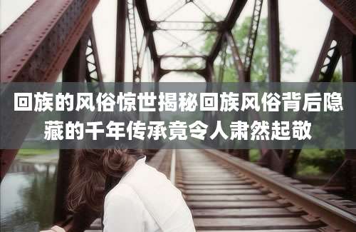回族的风俗惊世揭秘回族风俗背后隐藏的千年传承竟令人肃然起敬