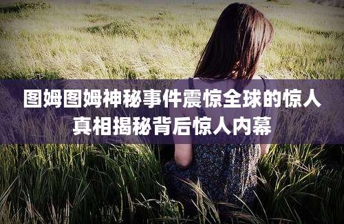 图姆图姆神秘事件震惊全球的惊人真相揭秘背后惊人内幕