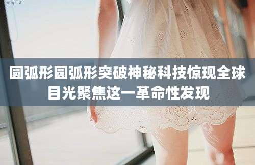 圆弧形圆弧形突破神秘科技惊现全球目光聚焦这一革命性发现