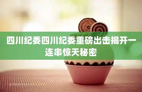 四川纪委四川纪委重磅出击揭开一连串惊天秘密