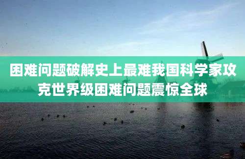 困难问题破解史上最难我国科学家攻克世界级困难问题震惊全球
