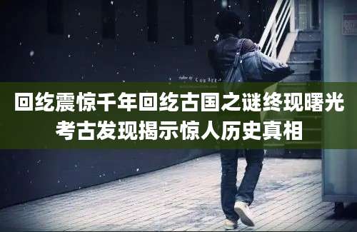 回纥震惊千年回纥古国之谜终现曙光考古发现揭示惊人历史真相