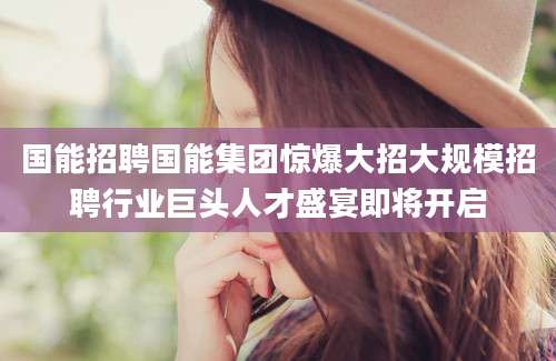 国能招聘国能集团惊爆大招大规模招聘行业巨头人才盛宴即将开启