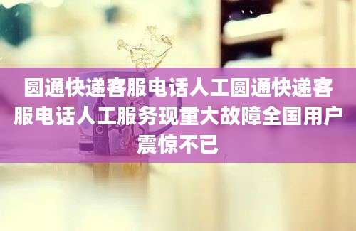 圆通快递客服电话人工圆通快递客服电话人工服务现重大故障全国用户震惊不已