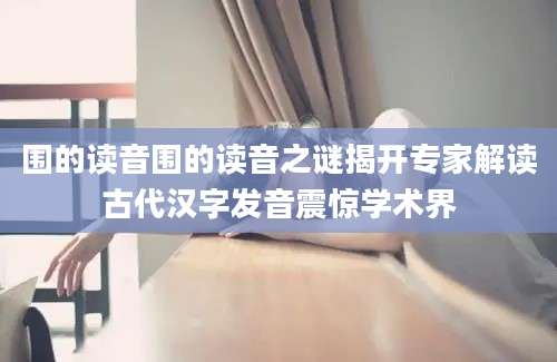 围的读音围的读音之谜揭开专家解读古代汉字发音震惊学术界