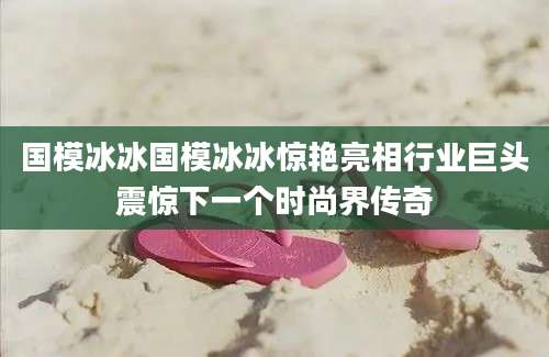 国模冰冰国模冰冰惊艳亮相行业巨头震惊下一个时尚界传奇