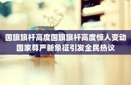 国旗旗杆高度国旗旗杆高度惊人变动国家尊严新象征引发全民热议