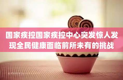国家疾控国家疾控中心突发惊人发现全民健康面临前所未有的挑战
