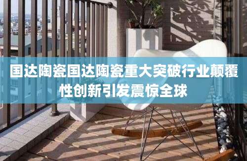 国达陶瓷国达陶瓷重大突破行业颠覆性创新引发震惊全球
