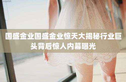 国盛金业国盛金业惊天大揭秘行业巨头背后惊人内幕曝光