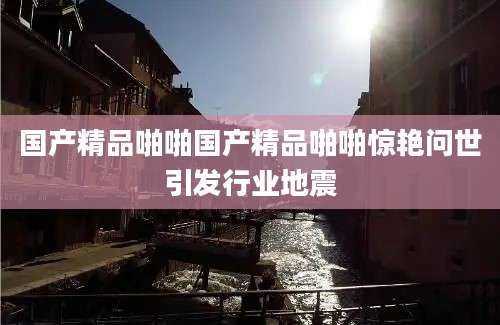 国产精品啪啪国产精品啪啪惊艳问世引发行业地震