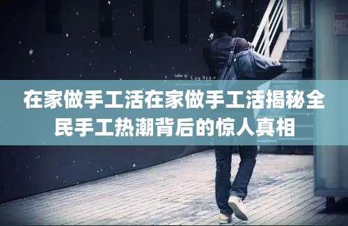 在家做手工活在家做手工活揭秘全民手工热潮背后的惊人真相