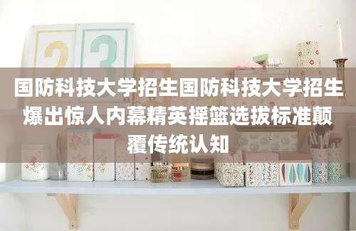 国防科技大学招生国防科技大学招生爆出惊人内幕精英摇篮选拔标准颠覆传统认知