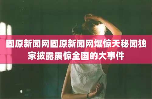 固原新闻网固原新闻网爆惊天秘闻独家披露震惊全国的大事件