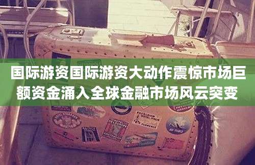 国际游资国际游资大动作震惊市场巨额资金涌入全球金融市场风云突变